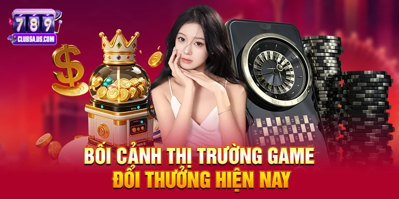 Bối cảnh thị trường game đổi thưởng hiện nay